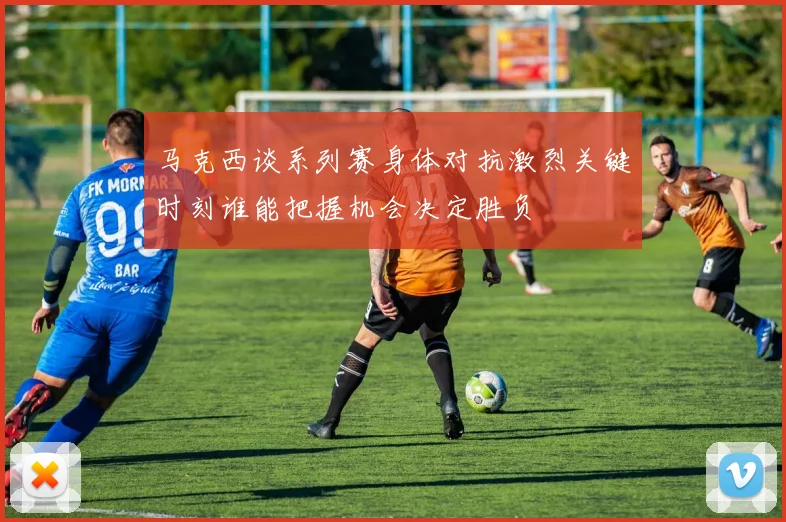 马克西谈系列赛身体对抗激烈关键时刻谁能把握机会决定胜负