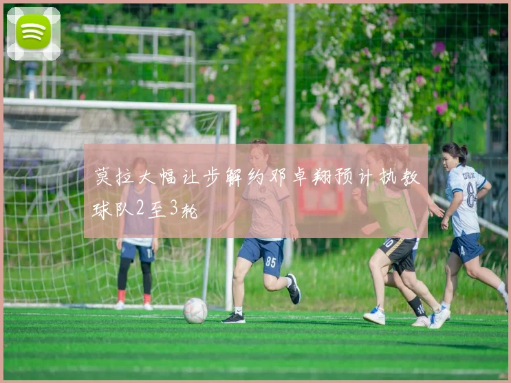 莫拉大幅让步解约邓卓翔预计执教球队2至3轮