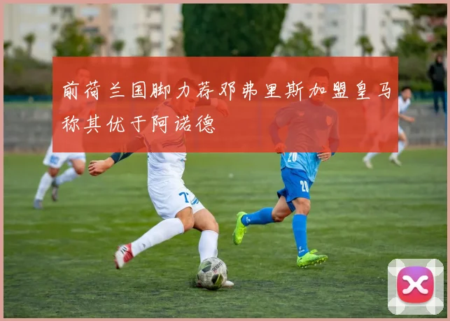 前荷兰国脚力荐邓弗里斯加盟皇马称其优于阿诺德