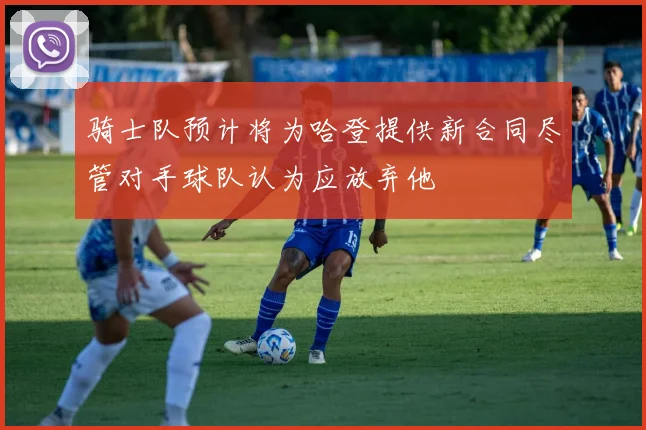 骑士队预计将为哈登提供新合同尽管对手球队认为应放弃他