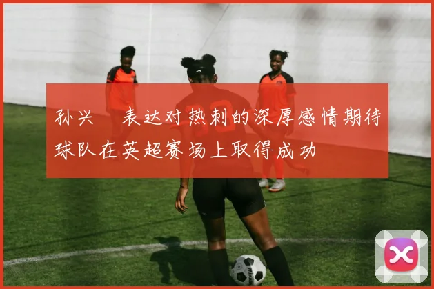 孙兴慜表达对热刺的深厚感情期待球队在英超赛场上取得成功