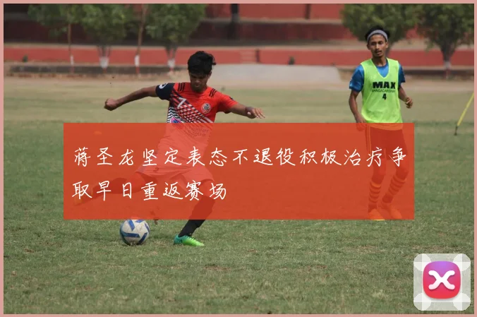 蒋圣龙坚定表态不退役积极治疗争取早日重返赛场