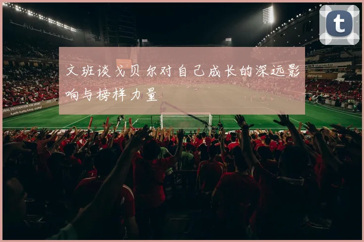 文班谈戈贝尔对自己成长的深远影响与榜样力量