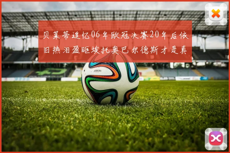 贝莱蒂追忆06年欧冠决赛20年后依旧热泪盈眶埃托奥巴尔德斯才是真正的英雄